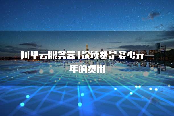 阿里云服务器3次续费是多少元一年的费用