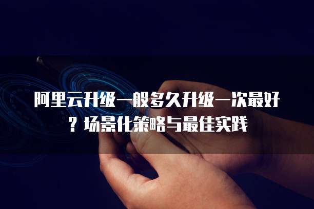 阿里云升级一般多久升级一次最好？场景化策略与最佳实践  