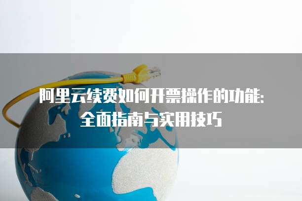 阿里云续费如何开票操作的功能:全面指南与实用技巧
