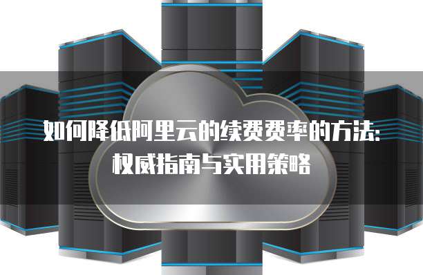 如何降低阿里云的续费费率的方法:权威指南与实用策略