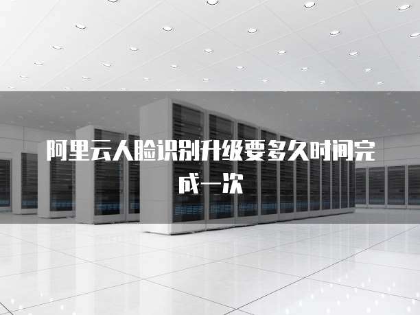阿里云人脸识别升级要多久时间完成一次
