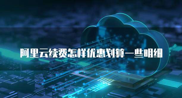 阿里云续费怎样优惠划算一些明细