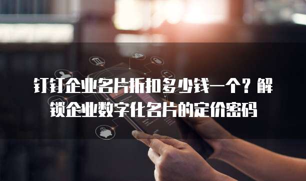 钉钉企业名片折扣多少钱一个?解锁企业数字化名片的定价密码