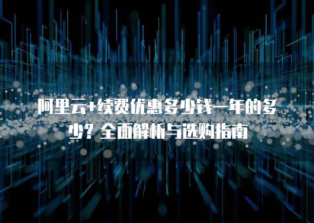 阿里云+续费优惠多少钱一年的多少?全面解析与选购指南