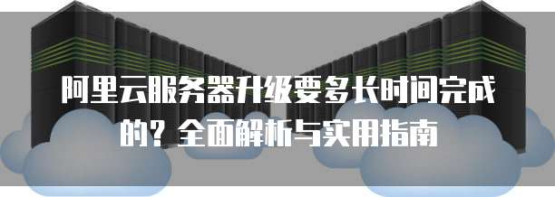 阿里云服务器升级要多长时间完成的？全面解析与实用指南