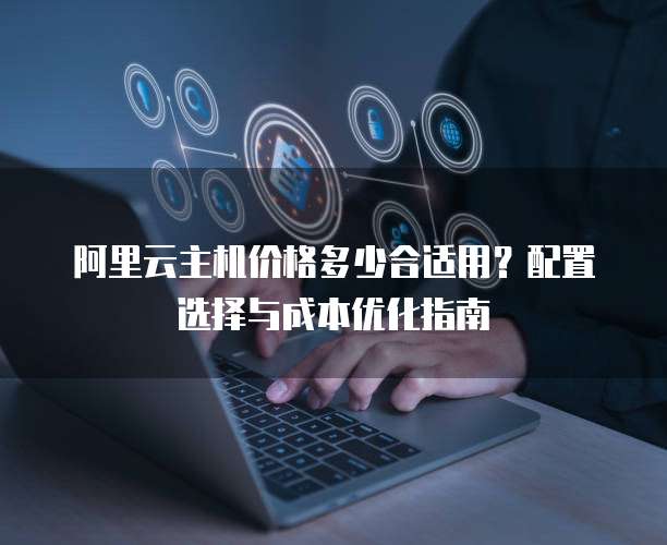 阿里云主机价格多少合适用?配置选择与成本优化指南