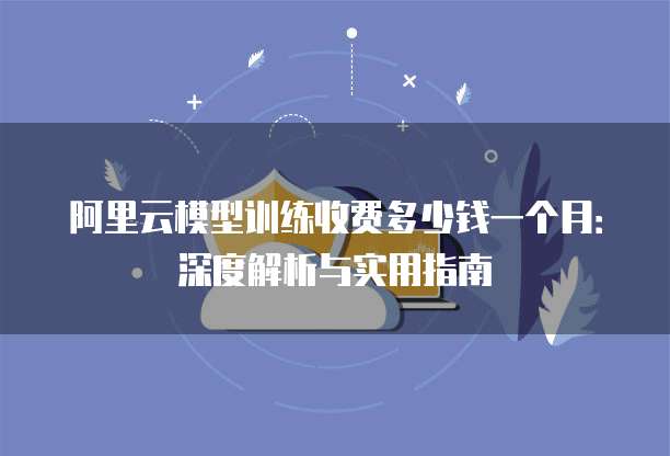 阿里云模型训练收费多少钱一个月:深度解析与实用指南