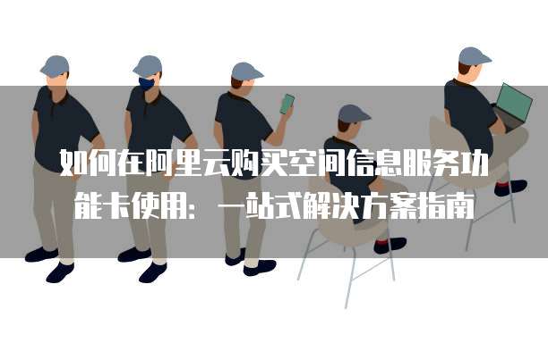 如何在阿里云购买空间信息服务功能卡使用:一站式解决方案指南