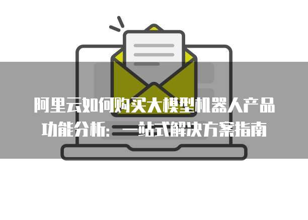 阿里云如何购买大模型机器人产品功能分析:一站式解决方案指南