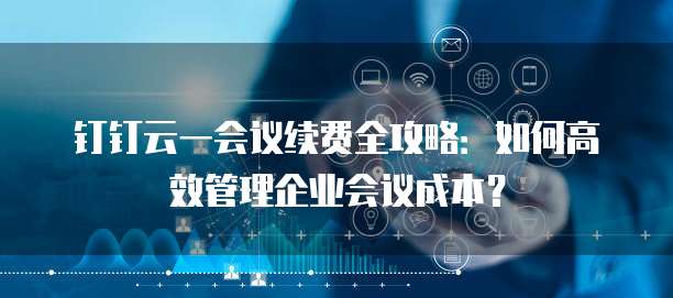 钉钉云一会议续费全攻略:如何高效管理企业会议成本?