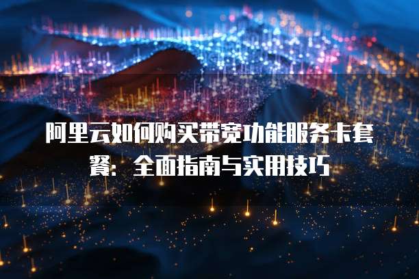阿里云如何购买带宽功能服务卡套餐:全面指南与实用技巧