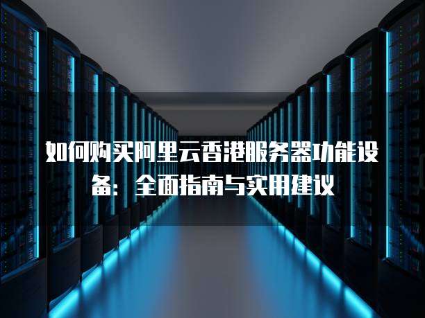 如何购买阿里云香港服务器功能设备:全面指南与实用建议