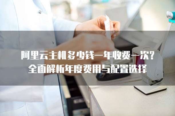 阿里云主机多少钱一年收费一次?全面解析年度费用与配置选择