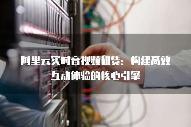 阿里云实时音视频租赁：构建高效互动体验的核心引擎