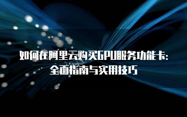 如何在阿里云购买GPU服务功能卡:全面指南与实用技巧
