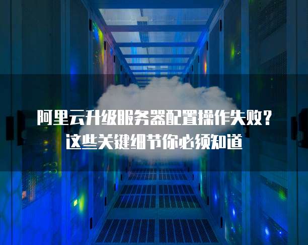 阿里云升级服务器配置操作失败?这些关键细节你必须知道