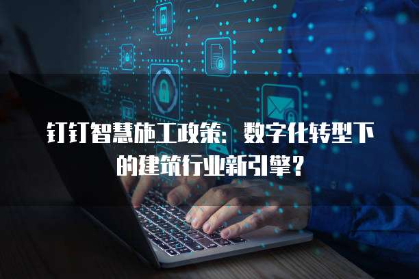 钉钉智慧施工政策：数字化转型下的建筑行业新引擎？