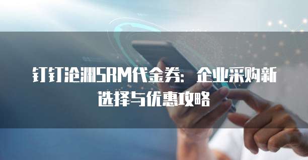 钉钉沧渊SRM代金券:企业采购新选择与优惠攻略