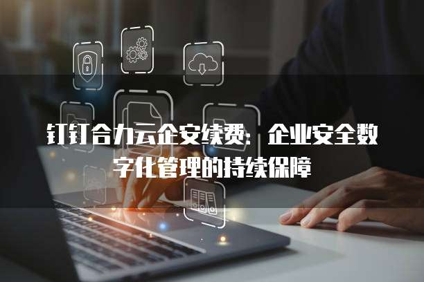 钉钉合力云企安续费：企业安全数字化管理的持续保障