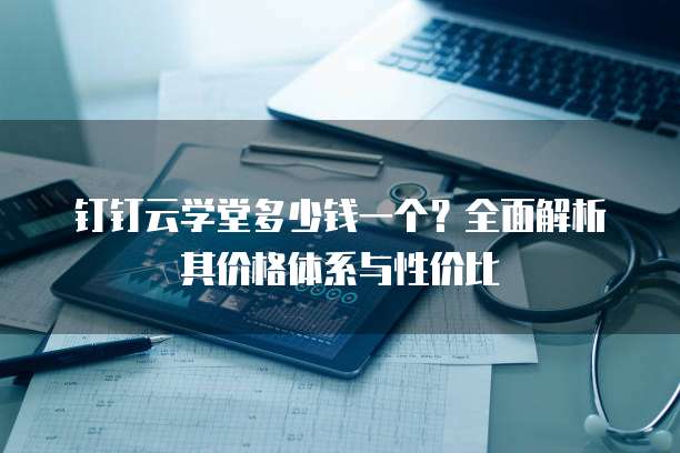 钉钉云学堂多少钱一个?全面解析其价格体系与性价比