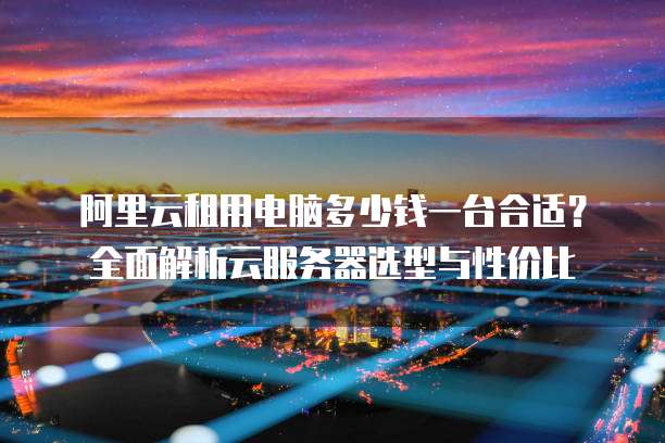 阿里云租用电脑多少钱一台合适?全面解析云服务器选型与性价比
