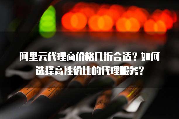 阿里云代理商价格几折合适?如何选择高性价比的代理服务?