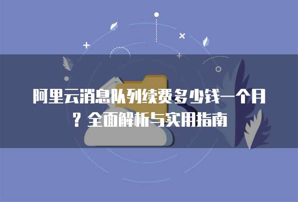 阿里云消息队列续费多少钱一个月?全面解析与实用指南