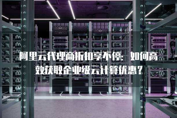 阿里云代理商折扣享不停:如何高效获取企业级云计算优惠?