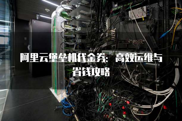 阿里云堡垒机代金券：高效运维与省钱攻略