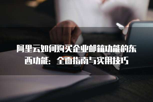 阿里云如何购买企业邮箱功能的东西功能:全面指南与实用技巧