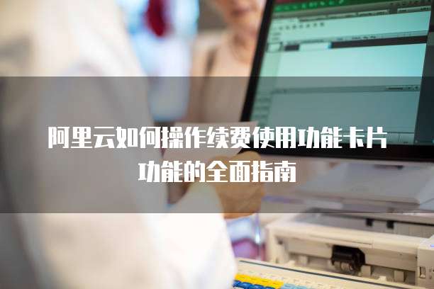 阿里云如何操作续费使用功能卡片功能的全面指南