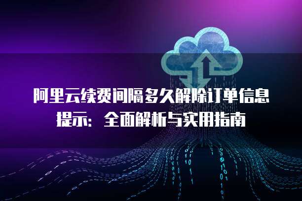 阿里云续费间隔多久解除订单信息提示:全面解析与实用指南