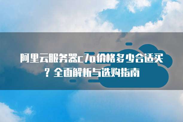 阿里云服务器c7a价格多少合适买?全面解析与选购指南
