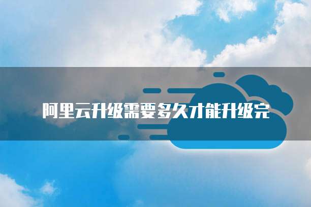 阿里云升级需要多久才能升级完