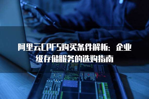 阿里云CPFS购买条件解析:企业级存储服务的选购指南