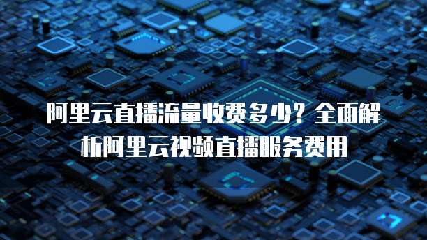 阿里云直播流量收费多少？全面解析阿里云视频直播服务费用