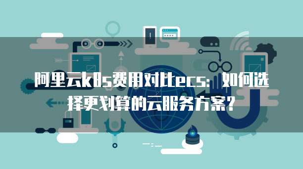 阿里云k8s费用对比ecs:如何选择更划算的云服务方案?