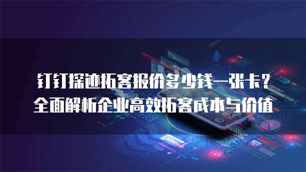 钉钉探迹拓客报价多少钱一张卡？全面解析企业高效拓客成本与价值