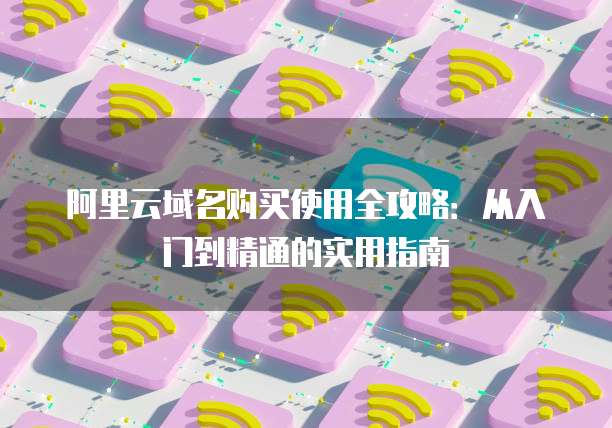阿里云域名购买使用全攻略:从入门到精通的实用指南