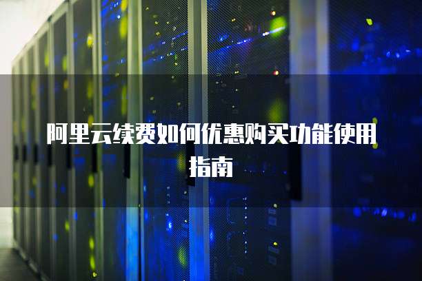 阿里云续费如何优惠购买功能使用指南