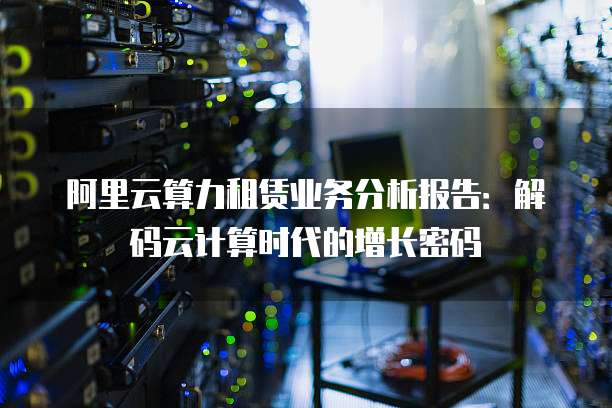 阿里云算力租赁业务分析报告：解码云计算时代的增长密码