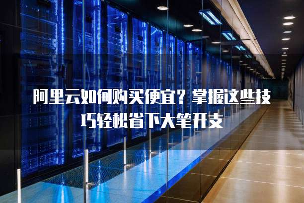 阿里云如何购买便宜?掌握这些技巧轻松省下大笔开支