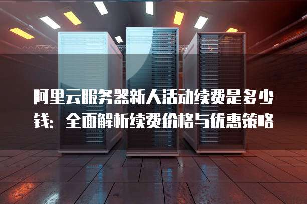 阿里云服务器新人活动续费是多少钱:全面解析续费价格与优惠策略