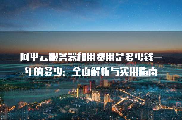 阿里云服务器租用费用是多少钱一年的多少:全面解析与实用指南