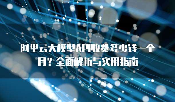 阿里云大模型API收费多少钱一个月?全面解析与实用指南