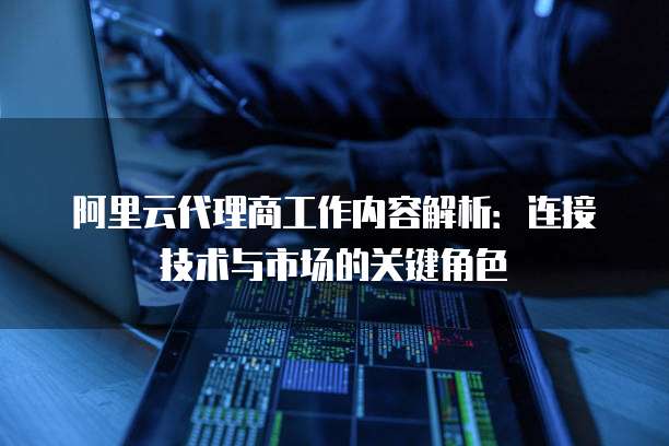阿里云代理商工作内容解析：连接技术与市场的关键角色