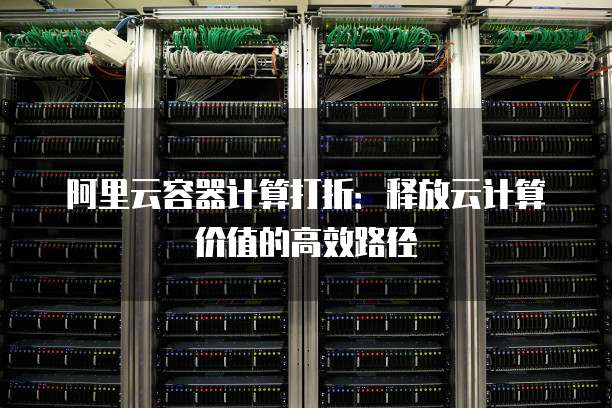 阿里云容器计算打折:释放云计算价值的高效路径