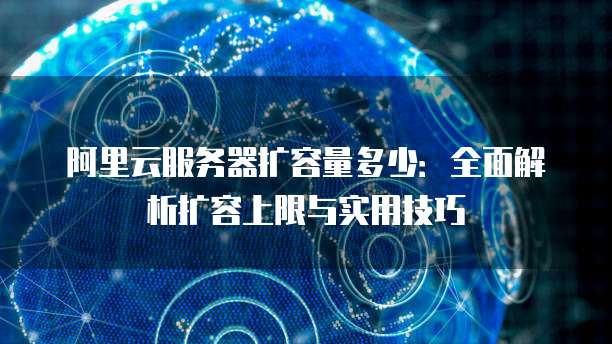 阿里云服务器扩容量多少：全面解析扩容上限与实用技巧