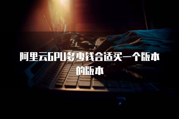 阿里云GPU多少钱合适买一个版本的版本