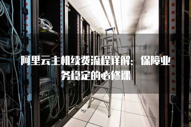 阿里云主机续费流程详解:保障业务稳定的必修课